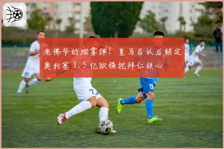 老佛爷的烟雾弹！皇马否认后锁定奥利塞 1.5 亿欧强挖拜仁核心