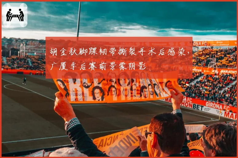 胡金秋脚踝韧带撕裂手术后感染,广厦季后赛前景蒙阴影