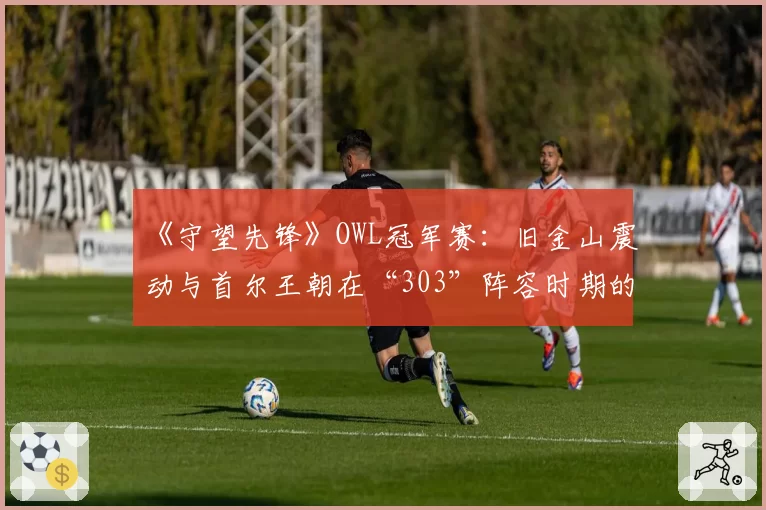 《守望先锋》OWL冠军赛：旧金山震动与首尔王朝在“303”阵容时期的资源分配对比