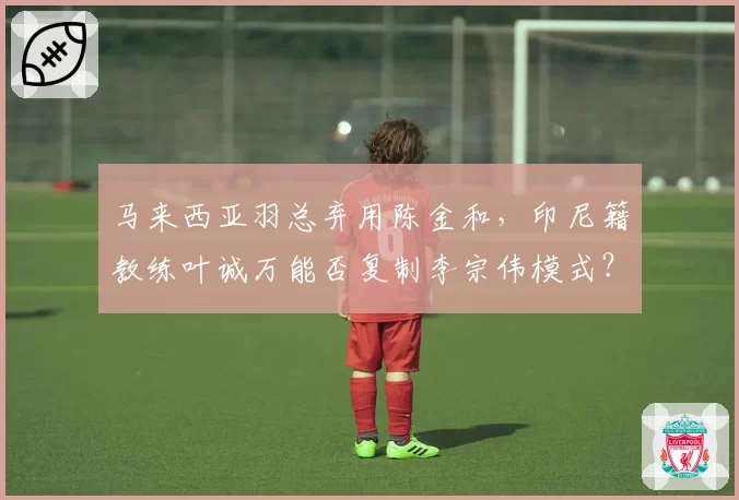 马来西亚羽总弃用陈金和,印尼籍教练叶诚万能否复制李宗伟模式?