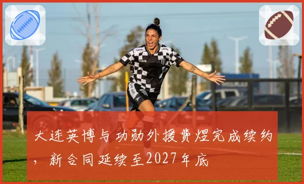 大连英博与功勋外援费煜完成续约，新合同延续至2027年底