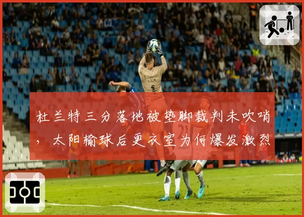 杜兰特三分落地被垫脚裁判未吹哨,太阳输球后更衣室为何爆发激烈争吵?