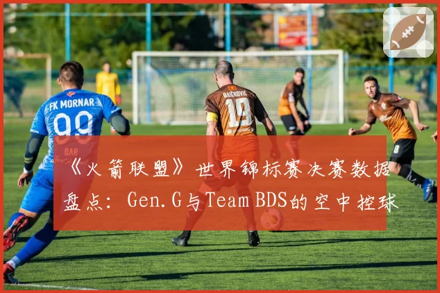《火箭联盟》世界锦标赛决赛数据盘点：Gen.G与Team BDS的空中控球时长与射门转化率