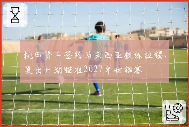 桃田贤斗签约马来西亚教练拉锡，复出计划瞄准2027年世锦赛