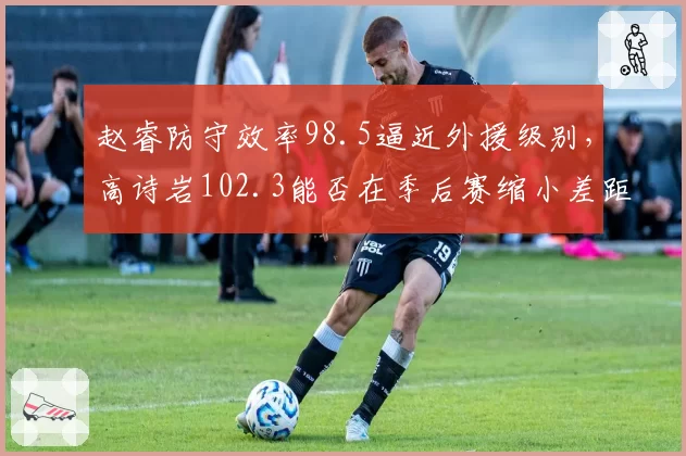 赵睿防守效率98.5逼近外援级别,高诗岩102.3能否在季后赛缩小差距?