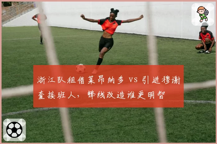 浙江队租借莱昂纳多 vs 引进穆谢奎接班人，锋线改造谁更明智