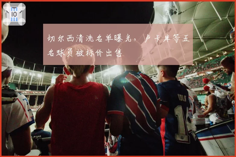 切尔西清洗名单曝光,卢卡库等五名球员被标价出售