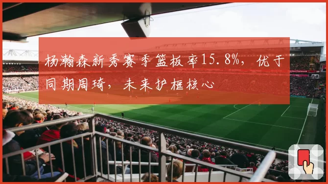 杨瀚森新秀赛季篮板率15.8%,优于同期周琦,未来护框核心