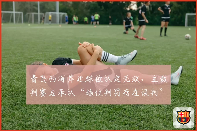 青岛西海岸进球被认定无效,主裁判赛后承认“越位判罚存在误判”