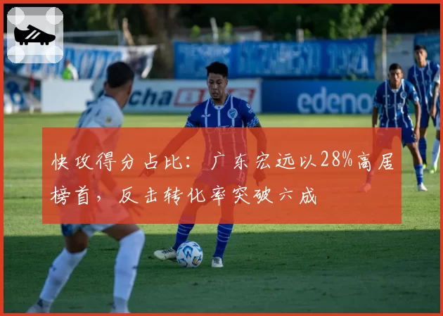 快攻得分占比:广东宏远以28%高居榜首,反击转化率突破六成