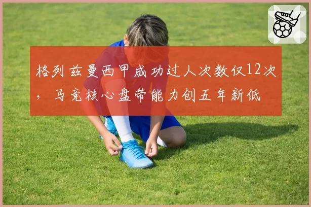 格列兹曼西甲成功过人次数仅12次，马竞核心盘带能力创五年新低