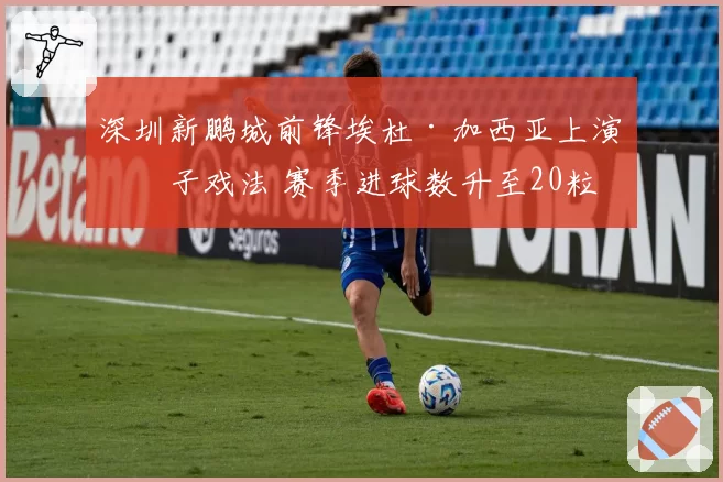 深圳新鹏城前锋埃杜·加西亚上演帽子戏法 赛季进球数升至20粒