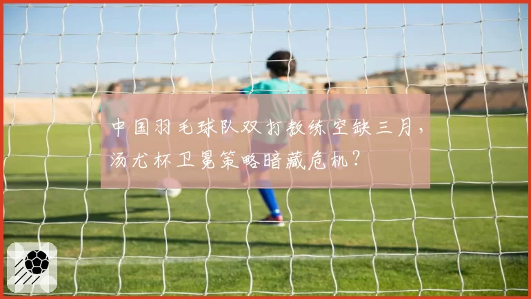 中国羽毛球队双打教练空缺三月，汤尤杯卫冕策略暗藏危机？