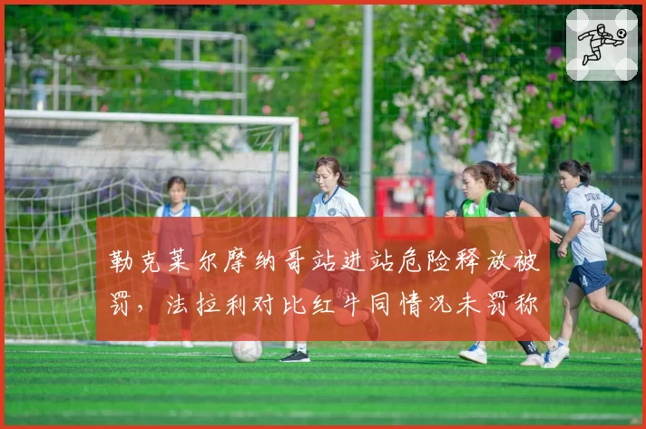勒克莱尔摩纳哥站进站危险释放被罚，法拉利对比红牛同情况未罚称赛会双标
