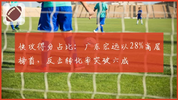 快攻得分占比:广东宏远以28%高居榜首,反击转化率突破六成