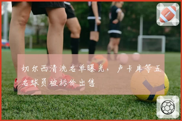 切尔西清洗名单曝光,卢卡库等五名球员被标价出售