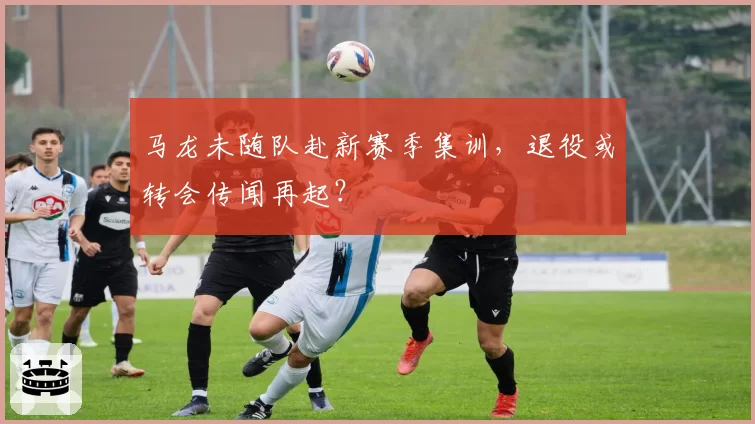 马龙未随队赴新赛季集训，退役或转会传闻再起？