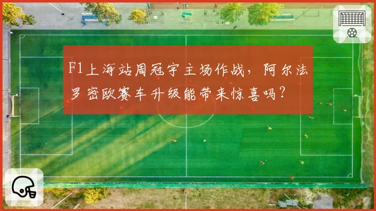 F1上海站周冠宇主场作战，阿尔法罗密欧赛车升级能带来惊喜吗？