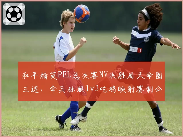 和平精英PEL总决赛NV决胜局天命圈三连,伞兵独狼1v3吃鸡映射赛制公平性争议?