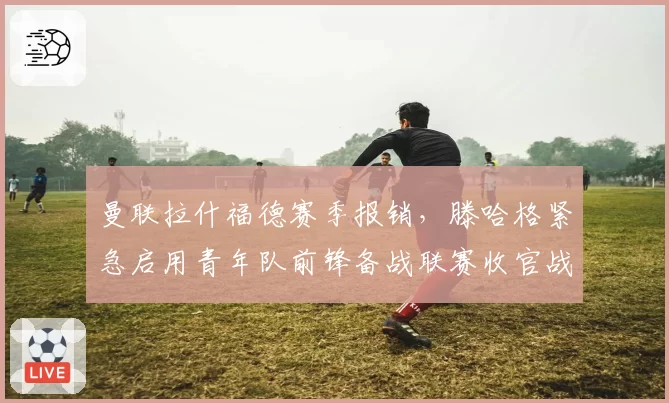 曼联拉什福德赛季报销，滕哈格紧急启用青年队前锋备战联赛收官战