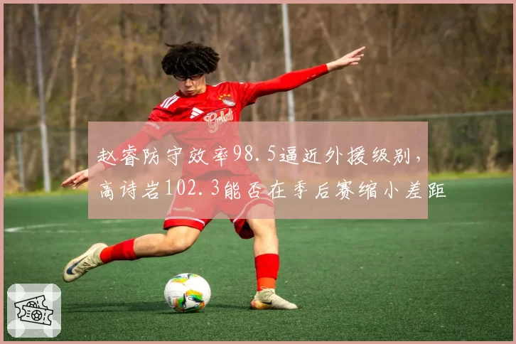 赵睿防守效率98.5逼近外援级别,高诗岩102.3能否在季后赛缩小差距?