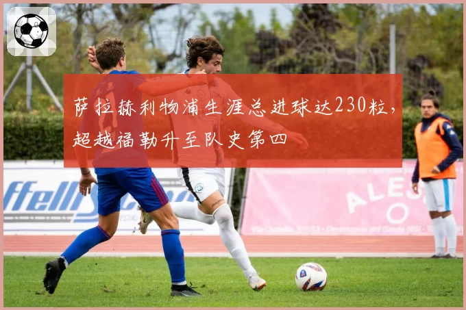 萨拉赫利物浦生涯总进球达230粒,超越福勒升至队史第四