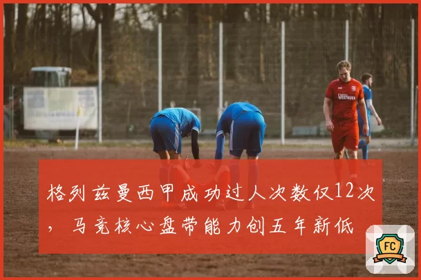 格列兹曼西甲成功过人次数仅12次，马竞核心盘带能力创五年新低