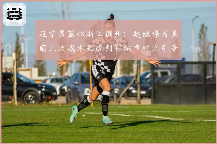 辽宁男篮vs浙江稠州:赵继伟与吴前三次战术犯规判罚细节对比引争议
