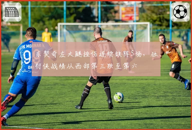 东契奇左大腿挫伤连续缺阵5场，独行侠战绩从西部第三跌至第六