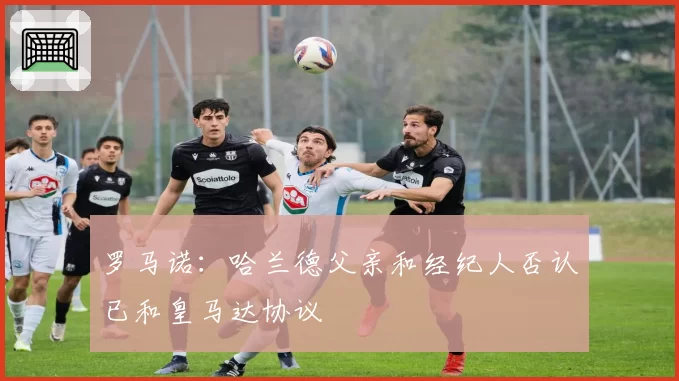 罗马诺：哈兰德父亲和经纪人否认已和皇马达协议