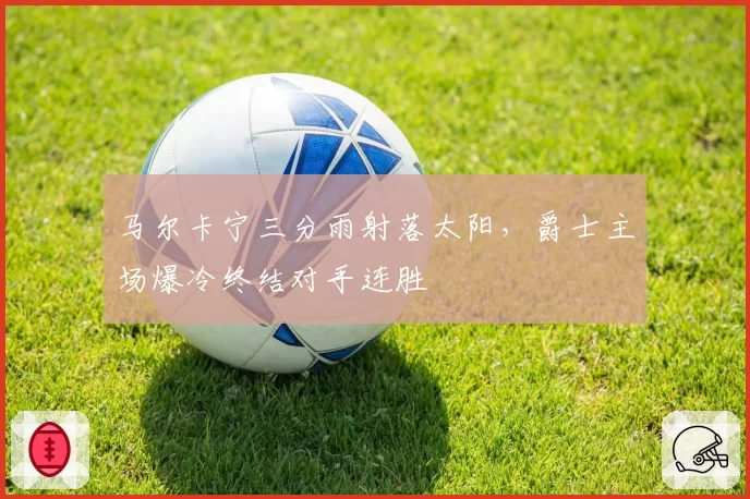 马尔卡宁三分雨射落太阳，爵士主场爆冷终结对手连胜