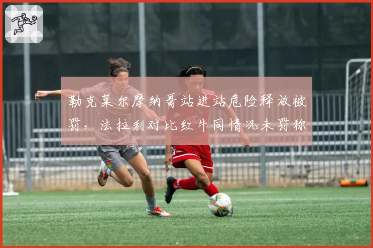 勒克莱尔摩纳哥站进站危险释放被罚，法拉利对比红牛同情况未罚称赛会双标