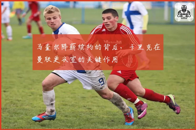 马奎尔降薪续约的背后，卡里克在曼联更衣室的关键作用