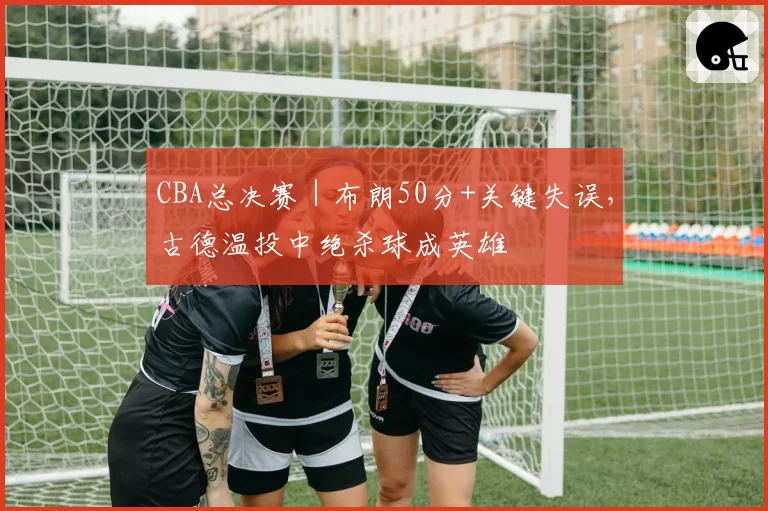 CBA总决赛｜布朗50分+关键失误，古德温投中绝杀球成英雄