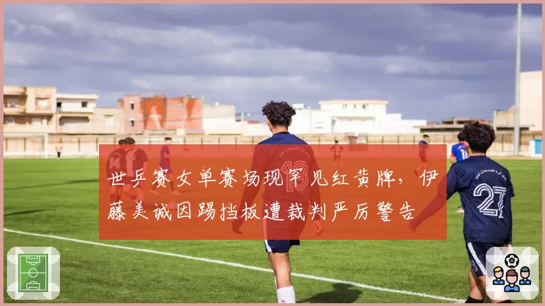 世乒赛女单赛场现罕见红黄牌，伊藤美诚因踢挡板遭裁判严厉警告