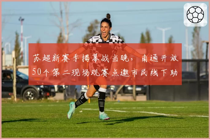 苏超新赛季揭幕战当晚，南通开放50个第二现场观赛点邀市民线下助威