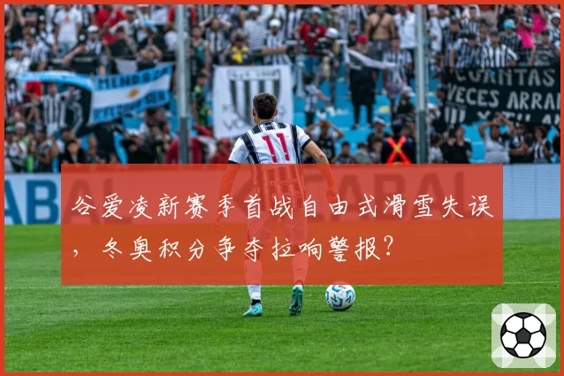 谷爱凌新赛季首战自由式滑雪失误,冬奥积分争夺拉响警报?