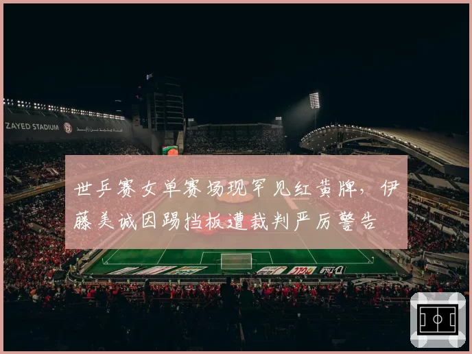 世乒赛女单赛场现罕见红黄牌,伊藤美诚因踢挡板遭裁判严厉警告