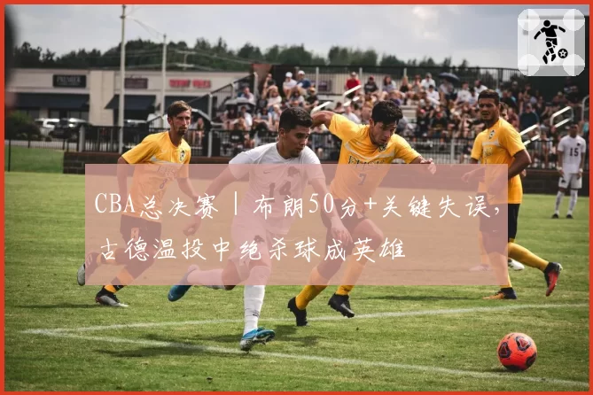 CBA总决赛｜布朗50分+关键失误，古德温投中绝杀球成英雄