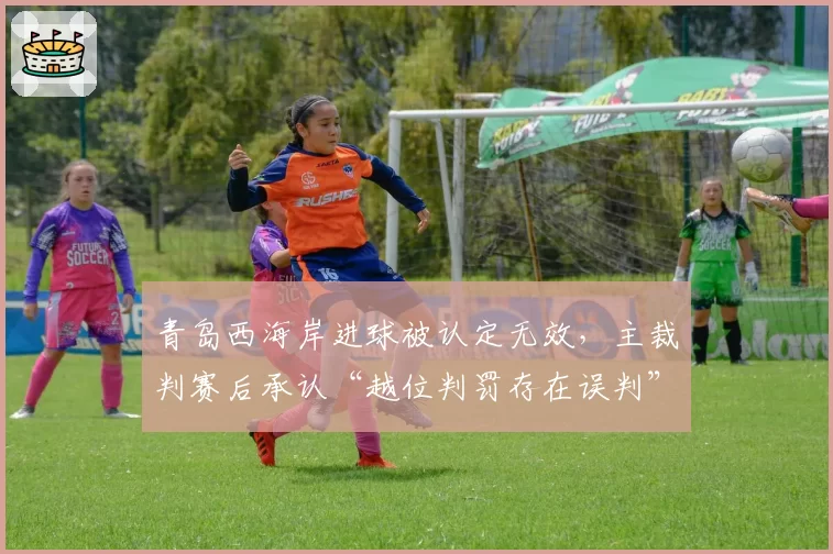 青岛西海岸进球被认定无效,主裁判赛后承认“越位判罚存在误判”