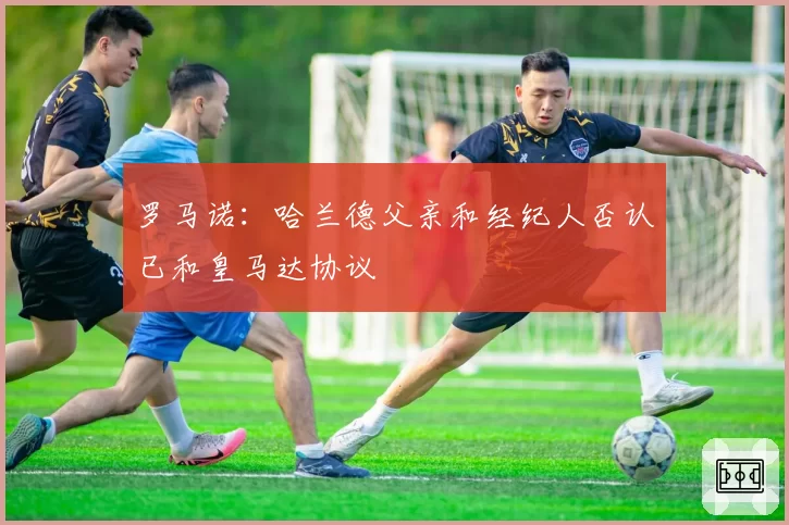 罗马诺：哈兰德父亲和经纪人否认已和皇马达协议