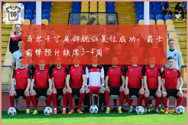 马尔卡宁肩部脱臼复位成功，爵士前锋预计缺席3-4周