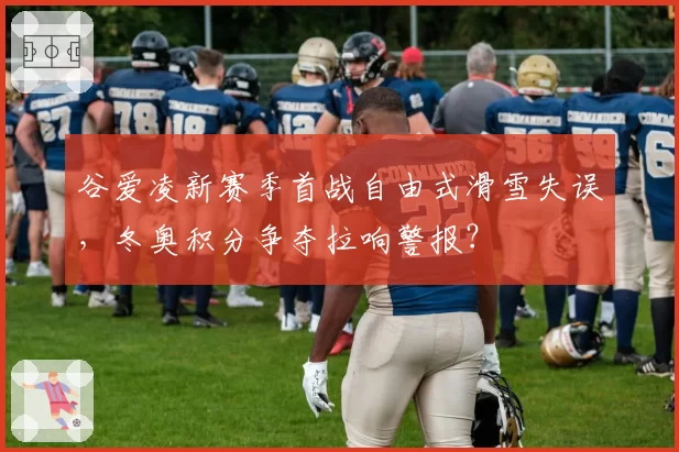 谷爱凌新赛季首战自由式滑雪失误,冬奥积分争夺拉响警报?