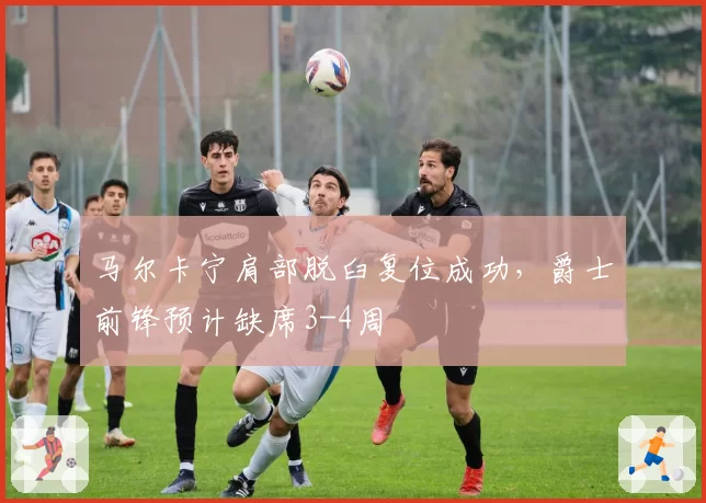 马尔卡宁肩部脱臼复位成功,爵士前锋预计缺席3-4周