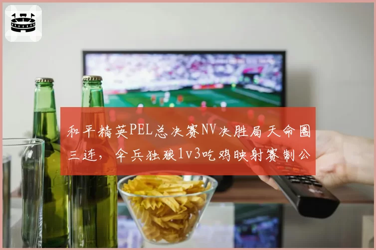 和平精英PEL总决赛NV决胜局天命圈三连,伞兵独狼1v3吃鸡映射赛制公平性争议?