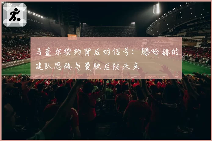 马奎尔续约背后的信号：滕哈赫的建队思路与曼联后防未来