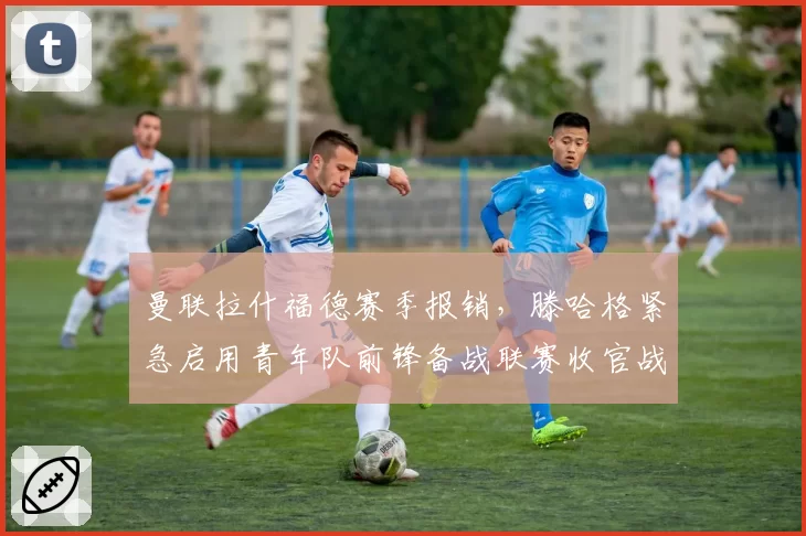 曼联拉什福德赛季报销，滕哈格紧急启用青年队前锋备战联赛收官战