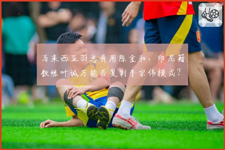 马来西亚羽总弃用陈金和,印尼籍教练叶诚万能否复制李宗伟模式?
