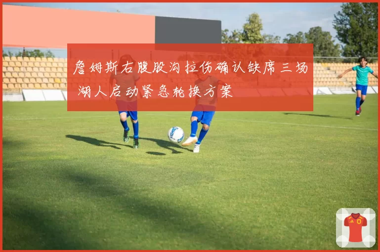 詹姆斯右腹股沟拉伤确认缺席三场 湖人启动紧急轮换方案